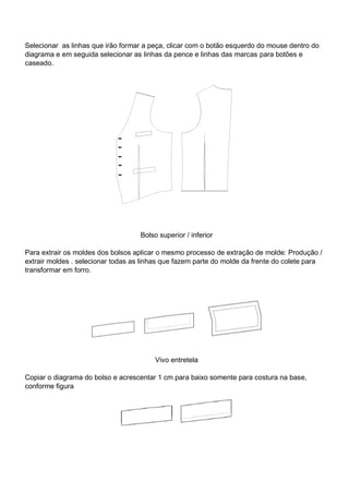 Selecionar as linhas que irão formar a peça, clicar com o botão esquerdo do mouse dentro do
diagrama e em seguida selecionar as linhas da pence e linhas das marcas para botões e
caseado.
Bolso superior / inferior
Para extrair os moldes dos bolsos aplicar o mesmo processo de extração de molde: Produção /
extrair moldes . selecionar todas as linhas que fazem parte do molde da frente do colete para
transformar em forro.
Vivo entretela
Copiar o diagrama do bolso e acrescentar 1 cm para baixo somente para costura na base,
conforme figura
 