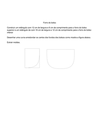 Forro do bolso
Construir um retângulo com 12 cm de largura e 8 cm de comprimento para o forro do bolso
superior e um retângulo de com 16 cm de largura e 12 cm de comprimento para o forro do bolso
inferior
Desenhar uma curva arredondar os cantos dos fundos dos bolsos como mostra a figura abaixo.
Extrair moldes.
 