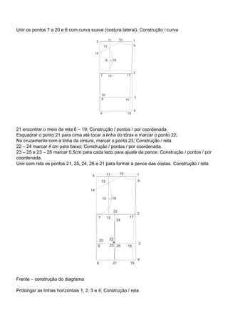 Unir os pontos 7 a 20 e 6 com curva suave (costura lateral). Construção / curva
21 encontrar o meio da reta 6 – 19; Construção / pontos / por coordenada.
Esquadrar o ponto 21 para cima até tocar a linha do tórax e marcar o ponto 22;
No cruzamento com a linha da cintura, marcar o ponto 23; Construção / reta
22 – 24 marcar 4 cm para baixo; Construção / pontos / por coordenada.
23 – 25 e 23 – 26 marcar 0,5cm para cada lado para ajuste da pence; Construção / pontos / por
coordenada.
Unir com reta os pontos 21, 25, 24, 26 e 21 para formar a pence das costas. Construção / reta
Frente – construção do diagrama
Prolongar as linhas horizontais 1, 2, 3 e 4; Construção / reta
 