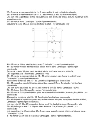 27 – 5 marcar a mesma medida de 1 – 5; esta medida já está no final do retângulo
28 – 6 marcar a mesma medida de 4 – 6; ; esta medida já está no final do retângulo
Unir com reta os pontos 27 e 28 e no cruzamento com a linha do tórax e cintura, marcar 29 e 30,
respectivamente;
27 – 31 marcar 4cm; Construção / pontos / por coordenada.
Esquadrar o ponto 31 para a direita até tocar a reta 5 – 6; Construção reta
31 – 32 marcar 1/6 da medida das costas; Construção / pontos / por coordenada.
31 – 33 marcar metade da medida das costas menos 5cm; Construção / pontos / por
coordenada.
Esquadrar o ponto 33 para baixo até tocar a linha do tórax e marcar o ponto 34;
Unir os pontos 32 e 14 com reta; Construção / reta
32 – 35 marcar a mesma medida de 10 – 13 (ombro costas) para formar o ombro frente;
Construção / pontos / por coordenada.
36 encontrar o meio da reta 34 – 35; Construção / pontos / por coordenada.
36 – 37 esquadrar o ponto 36 para a esquerda e marcar 2,5cm; Construção / pontos / por
coordenada.
Unir com curva os pontos 35, 37 e 7 para formar a cava da frente; Construção / curva
29 – 38 descer 3cm; Construção / pontos / por coordenada.
38 – 39 marcar 3cm para esquerda para transpasse do abotoamento; Construção / pontos / por
coordenada.
40 encontrar o meio da reta 28 – 30; Construção / pontos / por coordenada.
40 – 41 esquadrar o ponto 40 para a esquerda e marcar 3cm para transpasse do abotoamento;
Construção / pontos / por coordenada.
Unir com reta 32, 39 e 41 formando o decote e a linha do abotoamento; Construção / reta
28 – 42 prolongar a reta 27 – 28 para baixo e marcar 7cm; Construção / pontos / por
coordenada.
Unir os pontos 41 e 42 com reta e 42 e 6 com curva suave formando o bico e a linha da barra;
Construção / curva
8 – 43 marcar 0,5cm para a esquerda; Construção / pontos / por coordenada.
 
