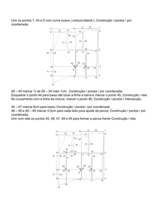 Unir os pontos 7, 43 e 6 com curva suave ( costura lateral ); Construção / pontos / por
coordenada.
29 – 44 marcar ½ de 29 – 34 mais 1cm; Construção / pontos / por coordenada.
Esquadrar o ponto 44 para baixo até tocar a linha a barra e marcar o ponto 45; Construção / reta
No cruzamento com a linha da cintura, marcar o ponto 46; Construção / pontos / intercecção.
44 – 47 marcar 6cm para baixo; Construção / pontos / por coordenada.
46 – 48 e 46 – 49 marcar 0,5cm para cada lado para ajuste da pence; Construção / pontos / por
coordenada.
Unir com reta os pontos 45, 48, 47, 49 e 45 para formar a pence frente Construção / reta
 