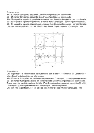 Bolso superior
34 – 50 marcar 2cm para a esquerda; Construção / pontos / por coordenada.
50 – 51 marcar 8cm para a esquerda; Construção / pontos / por coordenada.
51 – 52 esquadrar o ponto 51 para baixo e marcar 2cm; Construção / pontos / por coordenada.
50 – 53 esquadrar o ponto 50 para cima e marcar 1cm; Construção / pontos / por coordenada.
53 - 54 esquadrar o ponto 53 para baixo e marcar 2cm; Construção / pontos / por coordenada.
Unir com reta os pontos 51, 52, 54, 53 e 51 para formar o bolso superior. Construção / reta.
Bolso inferior
Unir os pontos 41 e 43 com reta e no cruzamento com a reta 44 – 45 marcar 55; Construção /
reta e Construção / pontos / por intercecção.
55 – 56 marcar 2cm para a esquerda em linha inclinada; Construção / pontos / por coordenada.
56 – 57 marcar 12cm para a direita em linha inclinada; Construção / pontos / por coordenada.
Traçar uma reta paralela, partindo de 56 e 57 de 2cm para cima marcando os pontos 58 e 59;
Construção / pontos / por coordenada. Manipulação / elemento paralelo
Unir com reta os pontos 56, 57, 59, 58 e 56 para formar o bolso inferior; Construção / reta
 