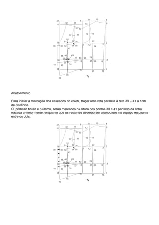 Abotoamento
Para iniciar a marcação dos caseados do colete, traçar uma reta paralela à reta 39 – 41 a 1cm
de distância.
O primeiro botão e o último, serão marcados na altura dos pontos 39 e 41 partindo da linha
traçada anteriormente, enquanto que os restantes deverão ser distribuídos no espaço resultante
entre os dois.
 