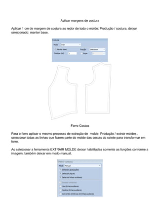 Aplicar margens de costura
Aplicar 1 cm de margem de costura ao redor de todo o molde: Produção / costura, deixar
selecionado: manter base.
Forro Costas
Para o forro aplicar o mesmo processo de extração de molde: Produção / extrair moldes .
selecionar todas as linhas que fazem parte do molde das costas do colete para transformar em
forro.
Ao selecionar a ferramenta EXTRAIR MOLDE deixar habilitadas somente as funções conforme a
imagem, também deixar em modo manual.
 