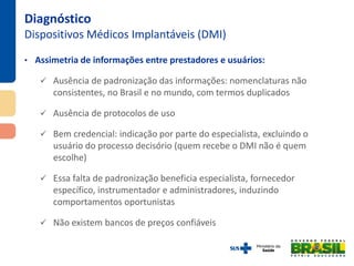 • Assimetria de informações entre prestadores e usuários:
 Ausência de padronização das informações: nomenclaturas não
consistentes, no Brasil e no mundo, com termos duplicados
 Ausência de protocolos de uso
 Bem credencial: indicação por parte do especialista, excluindo o
usuário do processo decisório (quem recebe o DMI não é quem
escolhe)
 Essa falta de padronização beneficia especialista, fornecedor
específico, instrumentador e administradores, induzindo
comportamentos oportunistas
 Não existem bancos de preços confiáveis
Diagnóstico
Dispositivos Médicos Implantáveis (DMI)
 