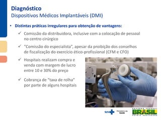 • Distintas práticas irregulares para obtenção de vantagens:
 Comissão da distribuidora, inclusive com a colocação de pessoal
no centro cirúrgico
 “Comissão do especialista”, apesar da proibição dos conselhos
de fiscalização do exercício ético-profissional (CFM e CFO)
Diagnóstico
Dispositivos Médicos Implantáveis (DMI)
 Hospitais realizam compra e
venda com margem de lucro
entre 10 e 30% do preço
 Cobrança de “taxa de rolha”
por parte de alguns hospitais
 