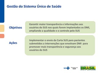Objetivos
Ações
Gestão do Sistema Único de Saúde
Garantir maior transparência e informações aos
usuários do SUS nos quais forem implantados os DMI,
ampliando a qualidade e o controle pelo SUS
Implementar o envio da Carta SUS para pacientes
submetidos a intervenções que envolvam DMI para
promover mais transparência e segurança aos
usuários do SUS
 