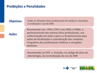 Objetivos
Ações
Proibições e Penalidades
Recomendar ao CFO a inclusão, no código de ética da
odontologia, da normatização do uso de DMI
Recomendar aos CFM e CFO e aos CROs e CRMs: o
aprimoramento das normas ético-profissionais, sua
uniformização em todo o país e o fortalecimento para
ações de fiscalização e a penalização das condutas
irregulares dos profissionais médicos e cirurgiões-
dentistas
Coibir as infrações ético-profissionais de médicos e dentistas
na indicação e uso de DMI.
 
