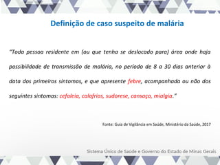 Definição de caso suspeito de malária
“Toda pessoa residente em (ou que tenha se deslocado para) área onde haja
possibilidade de transmissão de malária, no período de 8 a 30 dias anterior à
data dos primeiros sintomas, e que apresente febre, acompanhada ou não dos
seguintes sintomas: cefaleia, calafrios, sudorese, cansaço, mialgia.”
Fonte: Guia de Vigilância em Saúde, Ministério da Saúde, 2017
 