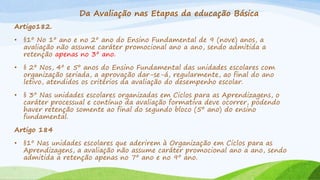 Da Avaliação nas Etapas da educação Básica
Artigo182.
• §1º No 1º ano e no 2º ano do Ensino Fundamental de 9 (nove) anos, a
avaliação não assume caráter promocional ano a ano, sendo admitida a
retenção apenas no 3º ano.
• § 2º Nos, 4º e 5º anos do Ensino Fundamental das unidades escolares com
organização seriada, a aprovação dar-se-á, regularmente, ao final do ano
letivo, atendidos os critérios da avaliação do desempenho escolar.
• § 3º Nas unidades escolares organizadas em Ciclos para as Aprendizagens, o
caráter processual e contínuo da avaliação formativa deve ocorrer, podendo
haver retenção somente ao final do segundo bloco (5º ano) do ensino
fundamental.
Artigo 184
• §1º Nas unidades escolares que aderirem à Organização em Ciclos para as
Aprendizagens, a avaliação não assume caráter promocional ano a ano, sendo
admitida a retenção apenas no 7º ano e no 9º ano.
 