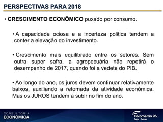 • CRESCIMENTO ECONÔMICO puxado por consumo.
• A capacidade ociosa e a incerteza politica tendem a
conter a elevação do investimento.
• Crescimento mais equilibrado entre os setores. Sem
outra super safra, a agropecuária não repetirá o
desempenho de 2017, quando foi a vedete do PIB.
• Ao longo do ano, os juros devem continuar relativamente
baixos, auxiliando a retomada da atividade econômica.
Mas os JUROS tendem a subir no fim do ano.
PERSPECTIVAS PARA 2018
 
