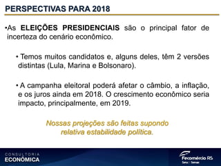 •As ELEIÇÕES PRESIDENCIAIS são o principal fator de
incerteza do cenário econômico.
• Temos muitos candidatos e, alguns deles, têm 2 versões
distintas (Lula, Marina e Bolsonaro).
• A campanha eleitoral poderá afetar o câmbio, a inflação,
e os juros ainda em 2018. O crescimento econômico seria
impacto, principalmente, em 2019.
Nossas projeções são feitas supondo
relativa estabilidade política.
PERSPECTIVAS PARA 2018
 