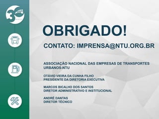 OBRIGADO!
ASSOCIAÇÃO NACIONAL DAS EMPRESAS DE TRANSPORTES
URBANOS-NTU
OTÁVIO VIEIRA DA CUNHA FILHO
PRESIDENTE DA DIRETORIA EXECUTIVA
MARCOS BICALHO DOS SANTOS
DIRETOR ADMINISTRATIVO E INSTITUCIONAL
ANDRÉ DANTAS
DIRETOR TÉCNICO
CONTATO: IMPRENSA@NTU.ORG.BR
 
