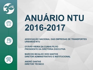 ANUÁRIO NTU
2016-2017
ASSOCIAÇÃO NACIONAL DAS EMPRESAS DE TRANSPORTES
URBANOS-NTU
OTÁVIO VIEIRA DA CUNHA FILHO
PRESIDENTE DA DIRETORIA EXECUTIVA
MARCOS BICALHO DOS SANTOS
DIRETOR ADMINISTRATIVO E INSTITUCIONAL
ANDRÉ DANTAS
DIRETOR TÉCNICO
 