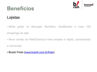 Benefícios
Lojistas

• Mídia grátis no Buscapé, Bondfaro, QueBarato! e mais 100

shoppings da web

• Nova versão do WebChe...