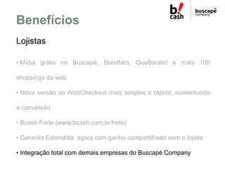 Benefícios
Lojistas

• Mídia grátis no Buscapé, Bondfaro, QueBarato! e mais 100

shoppings da web

• Nova versão do WebChe...