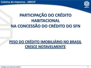 Coletiva de Imprensa - ABECIP



                  PARTICIPAÇÃO DO CRÉDITO
                       HABITACIONAL
              NA CONCESSÃO DO CRÉDITO DO SFN


            PESO DO CRÉDITO IMOBILIÁRIO NO BRASIL
                    CRESCE NOTAVELMENTE



Inteligência de Mercado ABECIP                      9
 