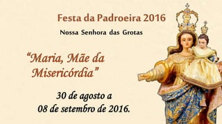 “Maria, Mãe da
Misericórdia”
30 de agosto a
08 de setembro de 2016.
Festa da Padroeira 2016
Nossa Senhora das Grotas
 