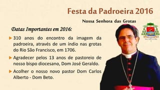 Datas Importantes em 2016:
 310 anos do encontro da imagem da
padroeira, através de um índio nas grotas
do Rio São Francisco, em 1706.
 Agradecer pelos 13 anos de pastoreio de
nosso bispo diocesano, Dom José Geraldo.
 Acolher o nosso novo pastor Dom Carlos
Alberto - Dom Beto.
Nossa Senhora das Grotas
Festa da Padroeira2016
 