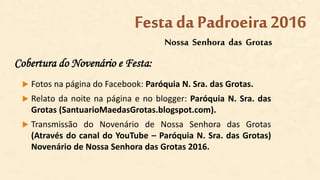 Cobertura do Novenário e Festa:
 Fotos na página do Facebook: Paróquia N. Sra. das Grotas.
 Relato da noite na página e no blogger: Paróquia N. Sra. das
Grotas (SantuarioMaedasGrotas.blogspot.com).
 Transmissão do Novenário de Nossa Senhora das Grotas
(Através do canal do YouTube – Paróquia N. Sra. das Grotas)
Novenário de Nossa Senhora das Grotas 2016.
Nossa Senhora das Grotas
Festa da Padroeira2016
 