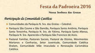 Participação da Comunidade Católica:
 Comunidades da Paróquia N. Sra. das Grotas – Catedral.
 Paróquia São Cosme e São Damião, Paróquia Santo Antônio, Paróquia
Santa Terezinha, Paróquia N. Sra. de Fátima, Paróquia Santo Afonso,
Paróquia N. Sra. Aparecida e Paróquia São Francisco de Assis.
 Pastoral Familiar, Pastorais Sociais, Pastoral do Dízimo, Movimentos
Marianos e Confrarias, Setor Juventude, Comunidade Católica
Shalom, Comunidade Mãe Imaculada e Renovação Carismática
Católica.
Nossa Senhora das Grotas
Festa da Padroeira2016
 