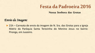 Envio da Imagem:
 21h – Carreata de envio da imagem de N. Sra. das Grotas para a Igreja
Matriz da Paróquia Santa Terezinha do Menino Jesus no bairro:
Piranga, em Juazeiro.
Nossa Senhora das Grotas
Festa da Padroeira2016
 