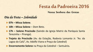 Dia da Festa – Solenidade
 07h – Missa Solene.
 10h – Missa Solene – Dom Beto.
 17h – Solene Procissão (Saindo da Igreja Matriz da Paróquia Santa
Terezinha – Piranga).
 Trajeto da Procissão (Av. da Estação, Rodovia Lomanto Jr. “Av. da
Lagoa do Calú”, Av. Adolfo Viana e Praça da Catedral)
 Encerramento Solene na Praça da Catedral – Santuário.
Nossa Senhora das Grotas
Festa da Padroeira2016
 