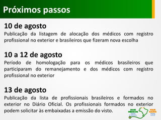 10 de agosto
Publicação da listagem de alocação dos médicos com registro
profissional no exterior e brasileiros que fizeram nova escolha
10 a 12 de agosto
Período de homologação para os médicos brasileiros que
participaram do remanejamento e dos médicos com registro
profissional no exterior
13 de agosto
Publicação da lista de profissionais brasileiros e formados no
exterior no Diário Oficial. Os profissionais formados no exterior
podem solicitar às embaixadas a emissão do visto.
Próximos passos
 