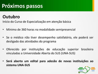 Outubro
Início do Curso de Especialização em atenção básica
• Mínimo de 360 horas na modalidade semipresencial
• Se o médico não tiver desempenho satisfatório, ele poderá ser
desligado das atividades do programa
• Oferecido por instituições de educação superior brasileira
vinculadas a Universidade Aberta do SUS (UNA-SUS)
• Será aberto um edital para adesão de novas instituições ao
sistema UNA-SUS
Próximos passos
 