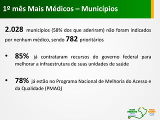 2.028 municípios (58% dos que aderiram) não foram indicados
por nenhum médico, sendo 782 prioritários
• 85% já contrataram recursos do governo federal para
melhorar a infraestrutura de suas unidades de saúde
• 78% já estão no Programa Nacional de Melhoria do Acesso e
da Qualidade (PMAQ)
1º mês Mais Médicos – Municípios
 