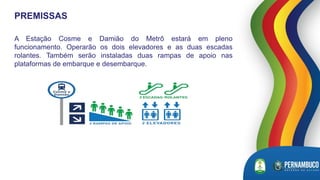 A Estação Cosme e Damião do Metrô estará em pleno
funcionamento. Operarão os dois elevadores e as duas escadas
rolantes. Também serão instaladas duas rampas de apoio nas
plataformas de embarque e desembarque.
PREMISSAS
 