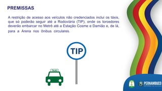 A restrição de acesso aos veículos não credenciados inclui os táxis,
que só poderão seguir até a Rodoviária (TIP), onde os torcedores
deverão embarcar no Metrô até a Estação Cosme e Damião e, de lá,
para a Arena nos ônibus circulares. poderão embarcar no
metrô
PREMISSAS
 