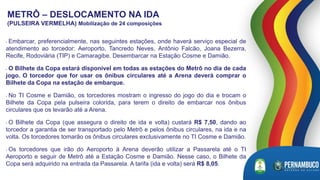 METRÔ – DESLOCAMENTO NA IDA
(PULSEIRA VERMELHA) Mobilização de 24 composições
• Embarcar, preferencialmente, nas seguintes estações, onde haverá serviço especial de
atendimento ao torcedor: Aeroporto, Tancredo Neves, Antônio Falcão, Joana Bezerra,
Recife, Rodoviária (TIP) e Camaragibe. Desembarcar na Estação Cosme e Damião.
• O Bilhete da Copa estará disponível em todas as estações do Metrô no dia de cada
jogo. O torcedor que for usar os ônibus circulares até a Arena deverá comprar o
Bilhete da Copa na estação de embarque.
• No TI Cosme e Damião, os torcedores mostram o ingresso do jogo do dia e trocam o
Bilhete da Copa pela pulseira colorida, para terem o direito de embarcar nos ônibus
circulares que os levarão até a Arena.
• O Bilhete da Copa (que assegura o direito de ida e volta) custará R$ 7,50, dando ao
torcedor a garantia de ser transportado pelo Metrô e pelos ônibus circulares, na ida e na
volta. Os torcedores tomarão os ônibus circulares exclusivamente no TI Cosme e Damião.
• Os torcedores que irão do Aeroporto à Arena deverão utilizar a Passarela até o TI
Aeroporto e seguir de Metrô até a Estação Cosme e Damião. Nesse caso, o Bilhete da
Copa será adquirido na entrada da Passarela. A tarifa (ida e volta) será R$ 8,05.
 