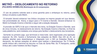 • O uso da pulseira colorida será a única garantia para o embarque no retorno, pelos
ônibus circulares e pelo Metrô.
• O torcedor deverá embarcar nos ônibus circulares na mesma parada em que desceu,
nas proximidades da Arena, e seguir para o TI Cosme e Damião. Deverá embarcar no
Metrô na Estação Cosme e Damião e seguir até a estação desejada.
• A previsão da CBTU é de que o intervalo dos trens, na Estação Cosme e Damião, será
de cinco minutos, no deslocamento de retorno. Na Estação Cosme e Damião, no final de
cada plataforma, será instalada uma rampa para facilitar o deslocamento dos torcedores.
• Somente no primeiro jogo, que terminará à meia-noite, será organizada uma operação
especial. Às 23h, haverá o fechamento das estações do Metrô. Das 23h às 2h, só
estarão abertas para desembarque e integração com o SEI as Estações Recife e
Aeroporto. As demais estações só abrem para realizar o desembarque. Do TI Recife,
sairão ônibus até o terminal do bacurau no Cais de Santa Rita. Do TI Aeroporto, sairão
ônibus até o setor hoteleiro de Boa Viagem.
METRÔ – DESLOCAMENTO NO RETORNO
(PULSEIRA VERMELHA) Mobilização de 24 composições
 
