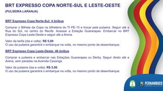 BRT Expresso Copa Norte-Sul: 4 ônibus
Comprar o Bilhete da Copa na bilheteria do TI PE-15 e trocar pela pulseira. Seguir até a
Rua do Sol, no centro do Recife. Acessar a Estação Guararapes. Embarcar no BRT
Expresso Copa Leste-Oeste e seguir até a Arena.
Valor da tarifa (ida e volta): R$ 5,00.
O uso da pulseira garantirá o embarque na volta, no mesmo ponto de desembarque.
BRT Expresso Copa Leste-Oeste: 46 ônibus
Comprar a pulseira e embarcar nas Estações Guararapes ou Derby. Seguir direto até a
Arena, sem paradas na Avenida Caxangá.
Valor da pulseira (ida e volta): R$ 5,00.
O uso da pulseira garantirá o embarque na volta, no mesmo ponto de desembarque.
BRT EXPRESSO COPA NORTE-SUL E LESTE-OESTE
(PULSEIRA LARANJA)
 