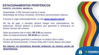 ESTACIONAMENTOS PERIFÉRICOS
PARQTEL (PULSEIRA AMARELA)
Capacidade: 2.500 veículos (carros e vans).
Quantidade de ônibus circulares: 44 ônibus convencionais urbanos.
Comprar a vaga antecipadamente, no site www.nepark.com.br.
No dia do jogo, o torcedor deverá chegar com antecedência. Ao
estacionar, deverá adquirir a pulseira que garantirá o embarque no
ônibus circular até a Arena.
Valor da pulseira (ida e volta): R$ 5,00 por pessoa.
Valor do estacionamento: R$ 40,00 por veículo.
O uso da pulseira garantirá o embarque no ônibus (ida e volta).
Horário de funcionamento: 5 horas antes até 2 horas depois dos jogos.
No retorno, os torcedores deverão embarcar no mesmo ponto do
desembarque.
 