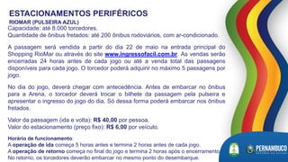 Capacidade: até 8.000 torcedores.
Quantidade de ônibus fretados: até 200 ônibus rodoviários, com ar-condicionado.
A passagem será vendida a partir do dia 22 de maio na entrada principal do
Shopping RioMar ou através do site www.ingressofacil.com.br. As vendas serão
encerradas 24 horas antes de cada jogo ou até a venda total das passagens
disponíveis para cada jogo. O torcedor poderá adquirir no máximo 5 passagens por
jogo.
No dia do jogo, deverá chegar com antecedência. Antes de embarcar no ônibus
para a Arena, o torcedor deverá trocar o bilhete da passagem pela pulseira e
apresentar o ingresso do jogo do dia. Só dessa forma poderá embarcar nos ônibus
fretados.
Valor da passagem (ida e volta): R$ 40,00 por pessoa.
Valor do estacionamento (preço fixo): R$ 6,00 por veículo.
Horário de funcionamento:
A operação de ida começa 5 horas antes e termina 2 horas antes de cada jogo.
A operação de retorno começa no final do jogo e termina 2 horas após o encerramento.
No retorno, os torcedores deverão embarcar no mesmo ponto do desembarque.
ESTACIONAMENTOS PERIFÉRICOS
RIOMAR (PULSEIRA AZUL)
 