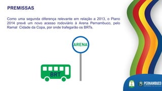 Como uma segunda diferença relevante em relação a 2013, o Plano
2014 prevê um novo acesso rodoviário à Arena Pernambuco, pelo
Ramal Cidade da Copa, por onde trafegarão os BRTs.
PREMISSAS
 