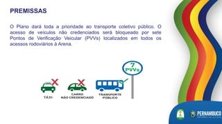 O Plano dará toda a prioridade ao transporte coletivo público. O
acesso de veículos não credenciados será bloqueado por sete
Pontos de Verificação Veicular (PVVs) localizados em todos os
acessos rodoviários à Arena.
PREMISSAS
 