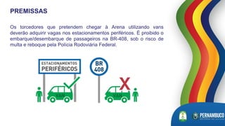 Os torcedores que pretendem chegar à Arena utilizando vans
deverão adquirir vagas nos estacionamentos periféricos. É proibido o
embarque/desembarque de passageiros na BR-408, sob o risco de
multa e reboque pela Polícia Rodoviária Federal.
PREMISSAS
 