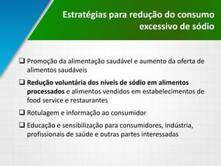  Promoção da alimentação saudável e aumento da oferta de
alimentos saudáveis
 Redução voluntária dos níveis de sódio em alimentos
processados e alimentos vendidos em estabelecimentos de
food service e restaurantes
 Rotulagem e informação ao consumidor
 Educação e sensibilização para consumidores, indústria,
profissionais de saúde e outras partes interessadas
Estratégias para redução do consumo
excessivo de sódio
 