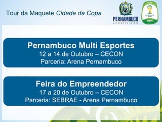 Tour da Maquete Cidade da Copa




      Pernambuco Multi Esportes
          12 a 14 de Outubro – CECON
          Parceria: Arena Pernambuco


         Feira do Empreendedor
         17 a 20 de Outubro – CECON
     Parceria: SEBRAE - Arena Pernambuco
 