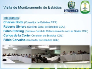 Visita de Monitoramento de Estádios

Integrantes:
Charles Botta (Consultor de Estádios FIFA)
Roberto Siviero (Gerente Geral de Estádios COL)
Fábio Starling (Gerente Geral de Relacionamento com as Sedes COL)
Carlos de la Corte (Consultor de Estádios COL)
Fábio Carvalho (Consultor de Estádios COL)
 