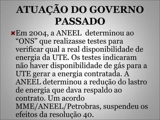 ATUAÇÃO DO GOVERNO PASSADO Em 2004, a ANEEL  determinou ao “ONS” que realizasse testes para verificar qual a real disponibilidade de energia da UTE. Os testes indicaram não haver disponibilidade de gás para a UTE gerar a energia contratada. A ANEEL determinou a redução do lastro de energia que dava respaldo ao contrato. Um acordo MME/ANEEL/Petrobras, suspendeu os efeitos da resolução 40. 
