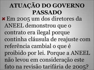 ATUAÇÃO DO GOVERNO PASSADO Em 2005 um dos diretores da ANEEL demonstrou que o contrato era ilegal porque continha cláusula de reajuste com referência cambial o que é proibido por lei. Porque a ANEEL não levou em consideração este fato na revisão tarifária de 2005?  