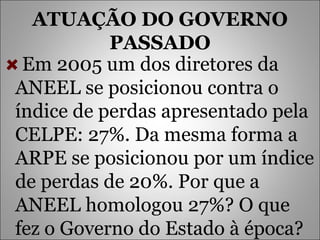 ATUAÇÃO DO GOVERNO PASSADO Em 2005 um dos diretores da ANEEL se posicionou contra o índice de perdas apresentado pela CELPE: 27%. Da mesma forma a ARPE se posicionou por um índice de perdas de 20%. Por que a ANEEL homologou 27%? O que fez o Governo do Estado à época? 