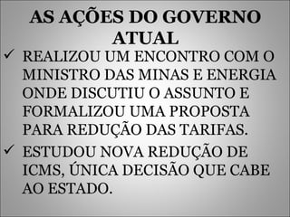 AS AÇÕES DO GOVERNO ATUAL REALIZOU UM ENCONTRO COM O MINISTRO DAS MINAS E ENERGIA ONDE DISCUTIU O ASSUNTO E FORMALIZOU UMA PROPOSTA PARA REDUÇÃO DAS TARIFAS. ESTUDOU NOVA REDUÇÃO DE ICMS, ÚNICA DECISÃO QUE CABE AO ESTADO. 