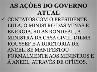 AS AÇÕES DO GOVERNO ATUAL CONTATOS COM O PRESIDENTE LULA, O MINISTRO DAS MINAS E ENERGIA, SILAS RONDEAU, A MINISTRA DA CASA CIVIL, DILMA ROUSSEF E A DIRETORIA DA ANEEL. SE MANIFESTOU FORMALMENTE AOS MINISTROS E À ANEEL, ATRAVÉS DE OFÍCIOS. 