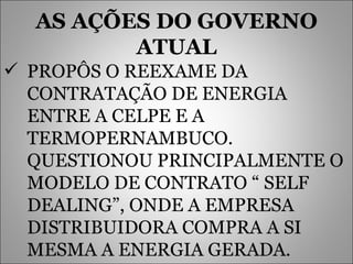 AS AÇÕES DO GOVERNO ATUAL PROPÔS O REEXAME DA CONTRATAÇÃO DE ENERGIA ENTRE A CELPE E A TERMOPERNAMBUCO. QUESTIONOU PRINCIPALMENTE O MODELO DE CONTRATO “ SELF DEALING”, ONDE A EMPRESA DISTRIBUIDORA COMPRA A SI MESMA A ENERGIA GERADA.  