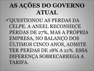 AS AÇÕES DO GOVERNO ATUAL QUESTIONOU AS PERDAS DA CELPE. A ANEEL RECONHECE PERDAS DE 27%, MAS A PRÓPRIA EMPRESA, NO BALANÇO DOS ÚLTIMOS CINCO ANOS, ADMITE TER PERDAS DE 18% A 21%. ESSA DIFERENÇA SOBRECARREGA A TARIFA.  